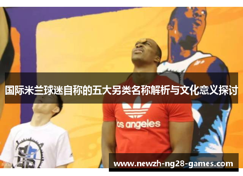 国际米兰球迷自称的五大另类名称解析与文化意义探讨 国际米兰球迷自称的五大另类名称解析与文化意义探讨