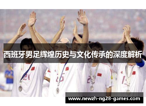 西班牙男足辉煌历史与文化传承的深度解析 西班牙男足辉煌历史与文化传承的深度解析