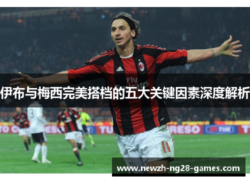 伊布与梅西完美搭档的五大关键因素深度解析 伊布与梅西完美搭档的五大关键因素深度解析