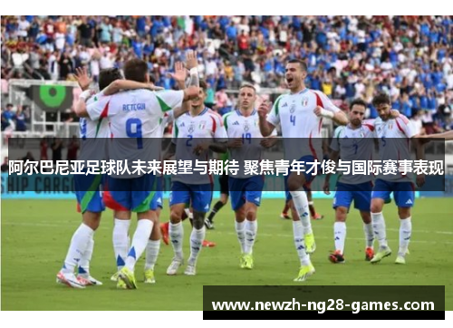 阿尔巴尼亚足球队未来展望与期待 聚焦青年才俊与国际赛事表现 阿尔巴尼亚足球队未来展望与期待 聚焦青年才俊与国际赛事表现