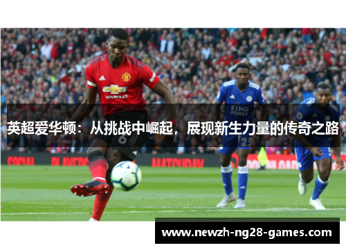 英超爱华顿:从挑战中崛起,展现新生力量的传奇之路 英超爱华顿:从挑战中崛起,展现新生力量的传奇之路