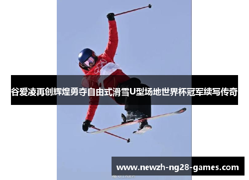 谷爱凌再创辉煌勇夺自由式滑雪U型场地世界杯冠军续写传奇