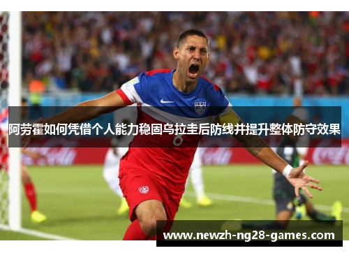 阿劳霍如何凭借个人能力稳固乌拉圭后防线并提升整体防守效果
