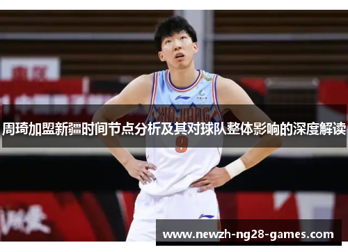 周琦加盟新疆时间节点分析及其对球队整体影响的深度解读 周琦加盟新疆时间节点分析及其对球队整体影响的深度解读