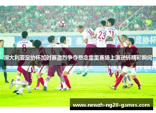 澳大利亚足协杯加时赛激烈争夺悬念重重赛场上演逆转精彩瞬间