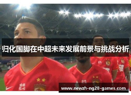 归化国脚在中超未来发展前景与挑战分析