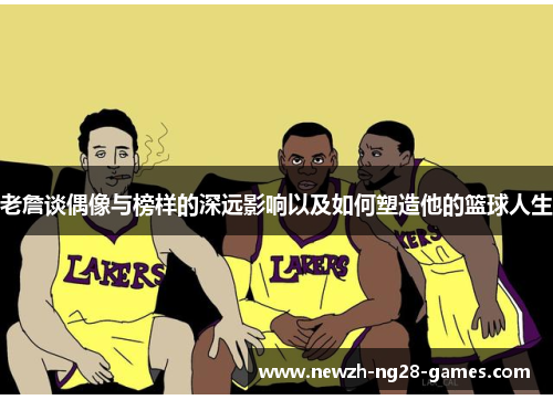 老詹谈偶像与榜样的深远影响以及如何塑造他的篮球人生