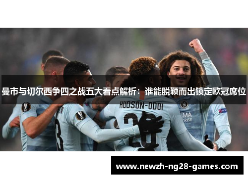 曼市与切尔西争四之战五大看点解析:谁能脱颖而出锁定欧冠席位 曼市与切尔西争四之战五大看点解析:谁能脱颖而出锁定欧冠席位
