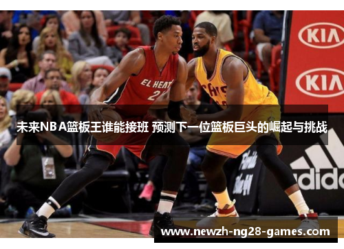 未来NBA篮板王谁能接班 预测下一位篮板巨头的崛起与挑战 未来NBA篮板王谁能接班 预测下一位篮板巨头的崛起与挑战