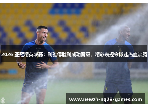 2026 亚冠精英联赛：利雅得胜利成功晋级，精彩表现令球迷热血沸腾