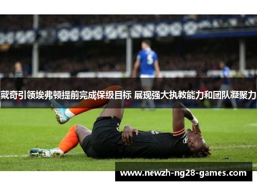 戴奇引领埃弗顿提前完成保级目标 展现强大执教能力和团队凝聚力