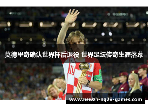 莫德里奇确认世界杯后退役 世界足坛传奇生涯落幕 莫德里奇确认世界杯后退役 世界足坛传奇生涯落幕