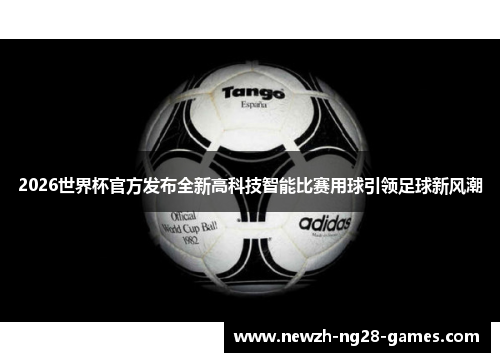2026世界杯官方发布全新高科技智能比赛用球引领足球新风潮 2026世界杯官方发布全新高科技智能比赛用球引领足球新风潮